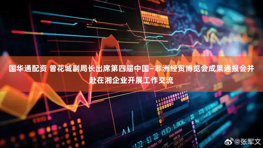 国华通配资 曾花城副局长出席第四届中国—非洲经贸博览会成果通报会并赴在湘企业开展工作交流