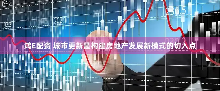 鸿E配资 城市更新是构建房地产发展新模式的切入点