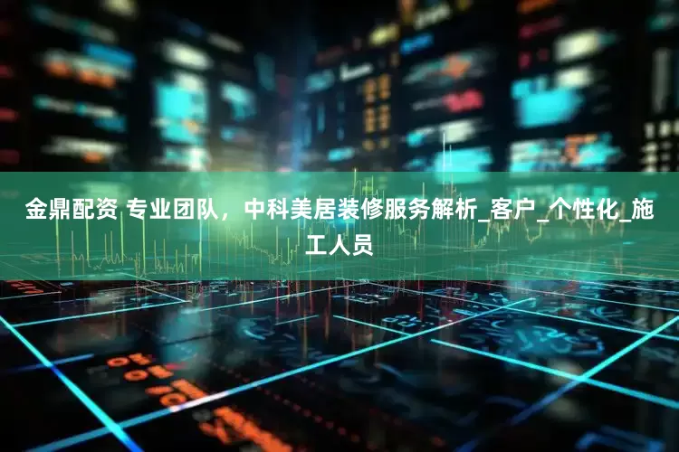 金鼎配资 专业团队，中科美居装修服务解析_客户_个性化_施工人员