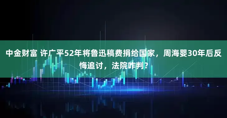 中金财富 许广平52年将鲁迅稿费捐给国家，周海婴30年后反悔追讨，法院咋判？