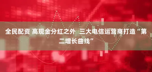 全民配资 高现金分红之外  三大电信运营商打造“第二增长曲线”